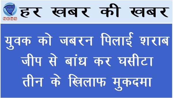युवक को जबरन पिलाई शराब, जीप से बांध कर घसीटा, तीन नामजद