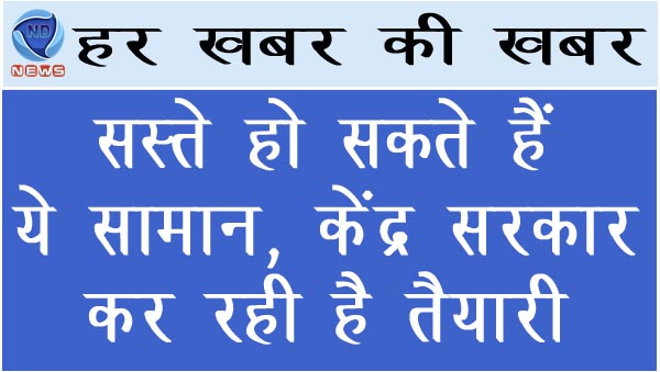 सस्ते हो सकते हैं ये सामान, केंद्र सरकार कर रही है तैयारी